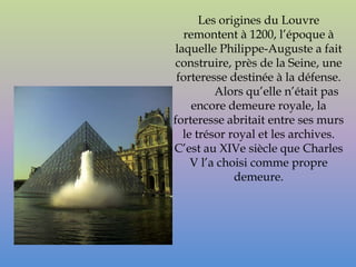 Les origines du Louvre
  remontent à 1200, l’époque à
laquelle Philippe-Auguste a fait
construire, près de la Seine, une
 forteresse destinée à la défense.
         Alors qu’elle n’était pas
    encore demeure royale, la
forteresse abritait entre ses murs
  le trésor royal et les archives.
C’est au XIVe siècle que Charles
    V l’a choisi comme propre
             demeure.
 