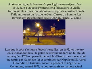Après son règne, le Louvre n’a pas logé aucun roi jusqu’en
       1546, date à laquelle François Ier a fait abattre la vieille
  forteresse et, sur ses fondations, a entrepris la construction de
     l’aile sud-ouest de l’actuelle Cour-Carrée du Louvre. Les
      travaux ont été continués sous Henri II, Henri IV, Louis
                           XIII, Louis XIV.




Lorsque la cour s’est transférée à Versailles, en 1682, les travaux
  ont été abandonnés et le palais se retrouvait dans un tel état de
 ruine qu’en 1750 on pensait même à le détruire. Les travaux ont
 été repris par Napoléon Ier et continués par Napoléon III. Après
       l’incendie de Tuileries, survenu pendant le siège de la
    Commune, en mai 1871, le Louvre a pris son aspect actuel.
 