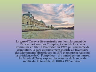 La gare d’Orsay a été construite sur l’emplacement de
    l’ancienne Cour des Comptes, incendiée lors de la
Commune en 1871. Désaffectée en 1939, puis menacée de
 démolition, la gare est finalement inscrite à l’Inventaire
des Monuments Historiques en 1973 et un projet naît sous
la présidence de G. Pompidou - d’y aménager un musée.
   Le Musée d’Orsay expose des oeuvres de la seconde
       moitié du XIXe siècle, de 1848 à 1905 environ.
 
