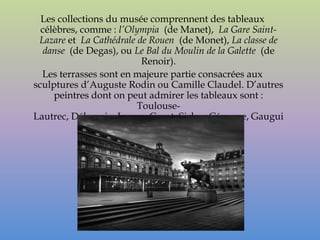 Les collections du musée comprennent des tableaux
  célèbres, comme : l’Olympia (de Manet), La Gare Saint-
 Lazare et La Cathédrale de Rouen (de Monet), La classe de
  danse (de Degas), ou Le Bal du Moulin de la Galette (de
                          Renoir).
  Les terrasses sont en majeure partie consacrées aux
sculptures d’Auguste Rodin ou Camille Claudel. D’autres
     peintres dont on peut admirer les tableaux sont :
                         Toulouse-
Lautrec, Délacroix, Ingres, Corot, Sisley, Cézanne, Gaugui
                      n, Matisse, etc.
 