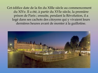 Cet édifice date de la fin du XIIIe siècle au commencement
     du XIVe. Il a été, à partir du XVIe siècle, la première
     prison de Paris ; ensuite, pendant la Révolution, il a
   logé dans ses cachots des citoyens qui y vivaient leurs
      dernières heures avant de monter à la guillotine.
 