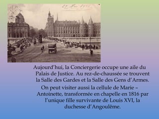 Aujourd’hui, la Conciergerie occupe une aile du
 Palais de Justice. Au rez-de-chaussée se trouvent
 la Salle des Gardes et la Salle des Gens d’Armes.
    On peut visiter aussi la cellule de Marie –
 Antoinette, transformée en chapelle en 1816 par
     l’unique fille survivante de Louis XVI, la
              duchesse d’Angoulême.
 