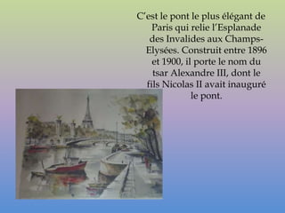 C’est le pont le plus élégant de
    Paris qui relie l’Esplanade
   des Invalides aux Champs-
  Elysées. Construit entre 1896
    et 1900, il porte le nom du
    tsar Alexandre III, dont le
  fils Nicolas II avait inauguré
               le pont.
 