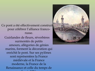 Ce pont a été effectivement construit
    pour célébrer l’alliance franco-
                 russe.
  Guirlandes de fleurs, réverbères
         surmontés de petits
     amours, allégories de génies
  marins, forment la décoration qui
   enrichit le pont. Sur ses pylônes
      sont représentées la France
        médiévale et la France
       moderne, la France de la
   Renaissance et celle du temps de
 