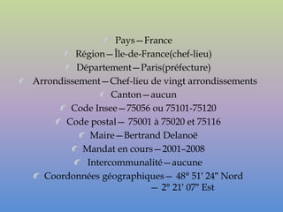 Pays—France
         Région—Île-de-France(chef-lieu)
         Département—Paris(préfecture)
Arrondissement—Chef-lieu de vingt arrondissements
                 Canton—aucun
        Code Insee—75056 ou 75101-75120
       Code postal— 75001 à 75020 et 75116
            Maire—Bertrand Delanoë
          Mandat en cours—2001–2008
           Intercommunalité—aucune
  Coordonnées géographiques— 48° 51′ 24″ Nord
                         — 2° 21′ 07″ Est
 