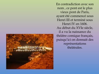 En contradiction avec son
 nom , ce pont est le plus
    vieux pont de Paris,
ayant été commencé sous
Henri III et terminé sous
     Henri IV en 1606.
Au début du XVIe siècle,
  il a vu la naissance du
théâtre comique français,
puisqu’ici on donnait des
      représentations
         théâtrales.
 