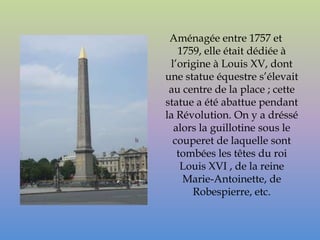 Aménagée entre 1757 et
   1759, elle était dédiée à
 l’origine à Louis XV, dont
une statue équestre s’élevait
 au centre de la place ; cette
statue a été abattue pendant
la Révolution. On y a dréssé
  alors la guillotine sous le
  couperet de laquelle sont
   tombées les têtes du roi
    Louis XVI , de la reine
    Marie-Antoinette, de
      Robespierre, etc.
 
