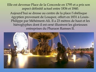 Elle est devenue Place de la Concorde en 1795 et a pris son
           aspect définitif actuel entre 1836 et 1840.
  Aujourd’hui se dresse au centre de la place l’obélisque
   égyptien provenant de Louqsor, offert en 1831 à Louis-
   Philippe par Méhément-Ali. Il a 23 mètres de haut et les
     hiéroglyphes dont il est orné illustrent les glorieuses
              entreprises du Pharaon Ramses II.
 