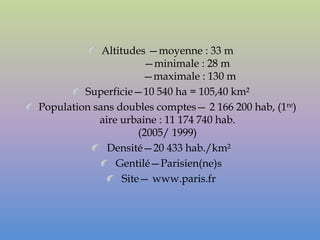 Altitudes —moyenne : 33 m
                       —minimale : 28 m
                       —maximale : 130 m
         Superficie—10 540 ha = 105,40 km²
Population sans doubles comptes— 2 166 200 hab, (1re)
            aire urbaine : 11 174 740 hab.
                      (2005/ 1999)
              Densité—20 433 hab./km²
                Gentilé—Parisien(ne)s
                  Site— www.paris.fr
 