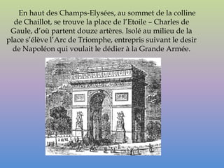 En haut des Champs-Elysées, au sommet de la colline
  de Chaillot, se trouve la place de l’Etoile – Charles de
 Gaule, d’où partent douze artères. Isolé au milieu de la
place s’élève l’Arc de Triomphe, entrepris suivant le desir
  de Napoléon qui voulait le dédier à la Grande Armée.
 