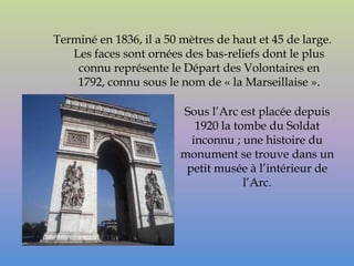 Terminé en 1836, il a 50 mètres de haut et 45 de large.
   Les faces sont ornées des bas-reliefs dont le plus
    connu représente le Départ des Volontaires en
    1792, connu sous le nom de « la Marseillaise ».

                         Sous l’Arc est placée depuis
                            1920 la tombe du Soldat
                           inconnu ; une histoire du
                         monument se trouve dans un
                          petit musée à l’intérieur de
                                      l’Arc.
 