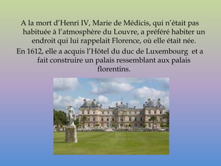A la mort d’Henri IV, Marie de Médicis, qui n’était pas
 habituée à l’atmosphère du Louvre, a préféré habiter un
    endroit qui lui rappelait Florence, où elle était née.
En 1612, elle a acquis l’Hôtel du duc de Luxembourg et a
      fait construire un palais ressemblant aux palais
                          florentins.
 
