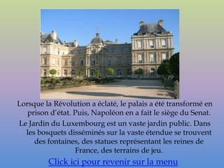 Lorsque la Révolution a éclaté, le palais a été transformé en
   prison d’état. Puis, Napoléon en a fait le siège du Senat.
Le Jardin du Luxembourg est un vaste jardin public. Dans
  les bosquets disséminés sur la vaste étendue se trouvent
     des fontaines, des statues représentant les reines de
                  France, des terrains de jeu.
         Click ici pour revenir sur la menu
 