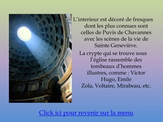 L’interieur est décoré de fresques
                 dont les plus connues sont
               celles de Puvis de Chavannes
                 avec les scènes de la vie de
                       Sainte Geneviève.
               La crypte qui se trouve sous
                    l’église rassemble des
                    tombeaux d’hommes
                  illustres, comme : Victor
                         Hugo, Emile
                Zola, Voltaire, Mirabeau, etc.




Click ici pour revenir sur la menu
 
