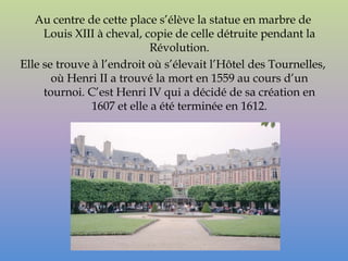 Au centre de cette place s’élève la statue en marbre de
     Louis XIII à cheval, copie de celle détruite pendant la
                            Révolution.
Elle se trouve à l’endroit où s’élevait l’Hôtel des Tournelles,
       où Henri II a trouvé la mort en 1559 au cours d’un
     tournoi. C’est Henri IV qui a décidé de sa création en
               1607 et elle a été terminée en 1612.
 