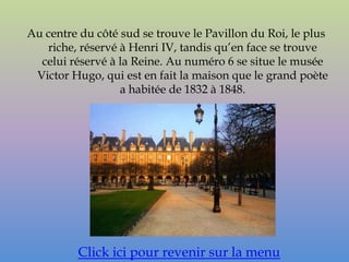 Au centre du côté sud se trouve le Pavillon du Roi, le plus
   riche, réservé à Henri IV, tandis qu’en face se trouve
  celui réservé à la Reine. Au numéro 6 se situe le musée
 Victor Hugo, qui est en fait la maison que le grand poète
                  a habitée de 1832 à 1848.




          Click ici pour revenir sur la menu
 