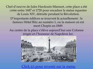 Chef-d’oeuvre de Jules Hardouin-Mansart, cette place a été
  créée entre 1687 et 1720 pour encadrer la statue équestre
       de Louis XIV, détruite pendant la Révolution.
  D’importants édifices se trouvent là actuellement : le
    fameux Hôtel Ritz au numéro 1, ou la maison où est
                    mort Chopin en 1849.
  Au centre de la place s’élève aujourd’hui une Colonne
            érigée en l’honneur de Napoléon Ier.




           Click ici pour revenir sur la menu
 