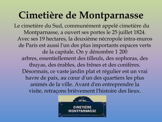 Cimetière de Montparnasse
Le cimetière du Sud, communément appelé cimetière du
    Montparnasse, a ouvert ses portes le 25 juillet 1824.
 Avec ses 19 hectares, la deuxième nécropole intra-muros
 de Paris est aussi l'un des plus importants espaces verts
             de la capitale. On y dénombre 1 200
   arbres, essentiellement des tilleuls, des sophoras, des
      thuyas, des érables, des frênes et des conifères.
   Désormais, ce vaste jardin plat et régulier est un vrai
     havre de paix, au cœur d'un des quartiers les plus
       animés de la ville. Avant d'en entreprendre la
      visite, retraçons brièvement l'histoire des lieux.
 
