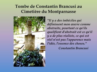 Tombe de Constantin Brancusi au
  Cimetière du Montparnasse

              "Il y a des imbéciles qui
              définissent mon œuvre comme
              abstraite, pourtant ce qu'ils
              qualifient d'abstrait est ce qu'il
              y a de plus réaliste, ce qui est
              réel n'est pas l'apparence mais
              l'idée, l'essence des choses."
                        Constantin Brancusi
 