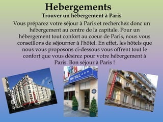 Hebergements
           Trouver un hébergement à Paris
Vous préparez votre séjour à Paris et recherchez donc un
      hébergement au centre de la capitale. Pour un
  hébergement tout confort au coeur de Paris, nous vous
 conseillons de séjourner à l'hôtel. En effet, les hôtels que
   nous vous proposons ci-dessous vous offrent tout le
   confort que vous désirez pour votre hébergement à
                 Paris. Bon séjour à Paris !
 