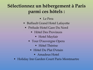 Sélectionnez un hébergement à Paris
         parmi ces hôtels :
                    Le Pera
         Buffault Grand Hotel Lafayette
          Prélude Hotel Gare Du Nord
               Hôtel Des Provinces
                  Hotel Mayfair
            Tour D'auvergne Opera
                  Hôtel Thérèse
              Hôtel Du Plat D'etain
                 Amadeus Hotel
   Holiday Inn Garden Court Paris Montmartre
 