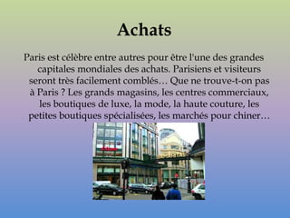 Achats
Paris est célèbre entre autres pour être l'une des grandes
   capitales mondiales des achats. Parisiens et visiteurs
 seront très facilement comblés… Que ne trouve-t-on pas
 à Paris ? Les grands magasins, les centres commerciaux,
   les boutiques de luxe, la mode, la haute couture, les
 petites boutiques spécialisées, les marchés pour chiner…
 