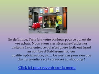 En définitive, Paris fera votre bonheur pour ce qui est de
     vos achats. Nous avons cru nécessaire d'aider nos
  visiteurs à s'orienter, ce qui n'est guère facile eut égard
              au nombre d'établissements, leur
  qualité, spécialisation, etc… Ce n'est pas pour rien que
       des livres entiers sont consacrés au shopping !

       Click ici pour revenir sur la menu
 