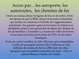 Acces par…les aeroports, les
    autoroutes, les chemins de fer
Outre un réseau dense de lignes de bus et de métro, Paris
    est desservie par le RER, réseau ferroviaire suburbain
    qui facilite les relations à l'échelle de l'agglomération
   parisienne. Six grandes gares ferroviaires la relient à sa
  périphérie grâce à une quinzaine de lignes de chemin de
  fer de banlieue ( Transilien ), à toutes les villes de France
     et aux pays proches par le biais du TGV ou de trains
                            classiques.
Paris est, après Londres, la ville d'Europe qui comptabilise
       le plus de passagers aériens (82,5 millions) et 2,24
        millions de tonnes de fret en 2006 dans les deux
    aéroports qui accueillent l'essentiel du trafic : Orly et
               surtout Roissy-Charles-de-Gaulle.
 