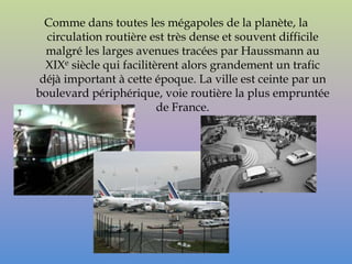 Comme dans toutes les mégapoles de la planète, la
  circulation routière est très dense et souvent difficile
  malgré les larges avenues tracées par Haussmann au
  XIXe siècle qui facilitèrent alors grandement un trafic
 déjà important à cette époque. La ville est ceinte par un
boulevard périphérique, voie routière la plus empruntée
                          de France.
 