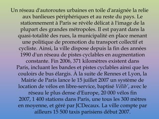 Un réseau d'autoroutes urbaines en toile d'araignée la relie
     aux banlieues périphériques et au reste du pays. Le
    stationnement à Paris se révèle délicat à l'image de la
    plupart des grandes métropoles. Il est payant dans la
   quasi-totalité des rues, la municipalité en place menant
     une politique de promotion du transport collectif et
   cycliste. Ainsi, la ville dispose depuis la fin des années
    1990 d'un réseau de pistes cyclables en augmentation
       constante. Fin 2006, 371 kilomètres existent dans
  Paris, incluant les bandes et pistes cyclables ainsi que les
   couloirs de bus élargis. À la suite de Rennes et Lyon, la
    Mairie de Paris lance le 15 juillet 2007 un système de
   location de vélos en libre-service, baptisé Vélib’, avec le
        réseau le plus dense d'Europe, 20 000 vélos fin
   2007, 1 400 stations dans Paris, une tous les 300 mètres
   en moyenne, et géré par JCDecaux. La ville compte par
           ailleurs 15 500 taxis parisiens début 2007.
 