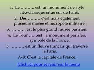 1. Le ………. est un monument de style
        néo-classique situé sur de Paris.
     2. Des ……… c’est mais également
    plusieurs musée et nécropole militaire.
3. ………. est le plus grand musée parisien.
 4. Le Tour ……est la monument parisien,
             symbole de la France.
5. ……… est un fleuve français qui traverse
                     le Paris.
       A-B: C’est la capitale de France.
     Click ici pour revenir sur la menu
 