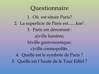 Questionnaire
        1. Où est située Paris?
 2. La superficie de Paris est.......km2.
        3. Paris est dénommé :
            a)ville lumière;
        b)ville gastronomique;
          c)ville cosmopolite.
  4. Quelle est le symbole de Paris ?
5. Quelle est l`haute de le Tour Eiffel ?
 