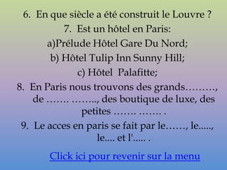 6. En que siècle a été construit le Louvre ?
           7. Est un hôtel en Paris:
       a)Prélude Hôtel Gare Du Nord;
        b) Hôtel Tulip Inn Sunny Hill;
              c) Hôtel Palafitte;
8. En Paris nous trouvons des grands………,
    de ……. …….., des boutique de luxe, des
               petites ……. ……. .
 9. Le acces en paris se fait par le……, le.....,
                   le.... et l'..... .
       Click ici pour revenir sur la menu
 