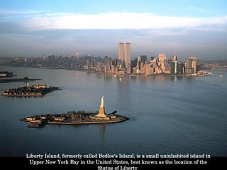 Liberty Island, formerly called Bedloe's Island, is a small uninhabited island in Upper New York Bay in the United States, best known as the location of the Statue of Liberty  