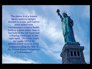 The statue is of a female figure walking upright, dressed in a robe and a seven point spiked rays representing a nimbus (halo), holding a stone tablet close to her body in her left hand and a flaming torch high in her right hand. The tablet bears the words "JULY IV MDCCLXXVI" (July 4, 1776), commemorating the date of the United States Declaration of Independence.  