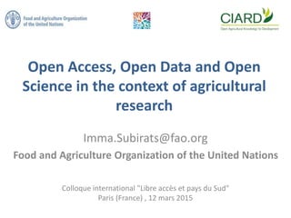 Open Access, Open Data and Open
Science in the context of agricultural
research
Imma.Subirats@fao.org
Food and Agriculture Organization of the United Nations
Colloque international "Libre accès et pays du Sud"
Paris (France) , 12 mars 2015
 