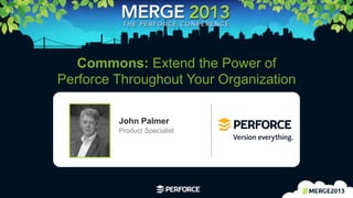 1	
  
Commons: Extend the Power of
Perforce Throughout Your Organization
John Palmer
Product Specialist
 