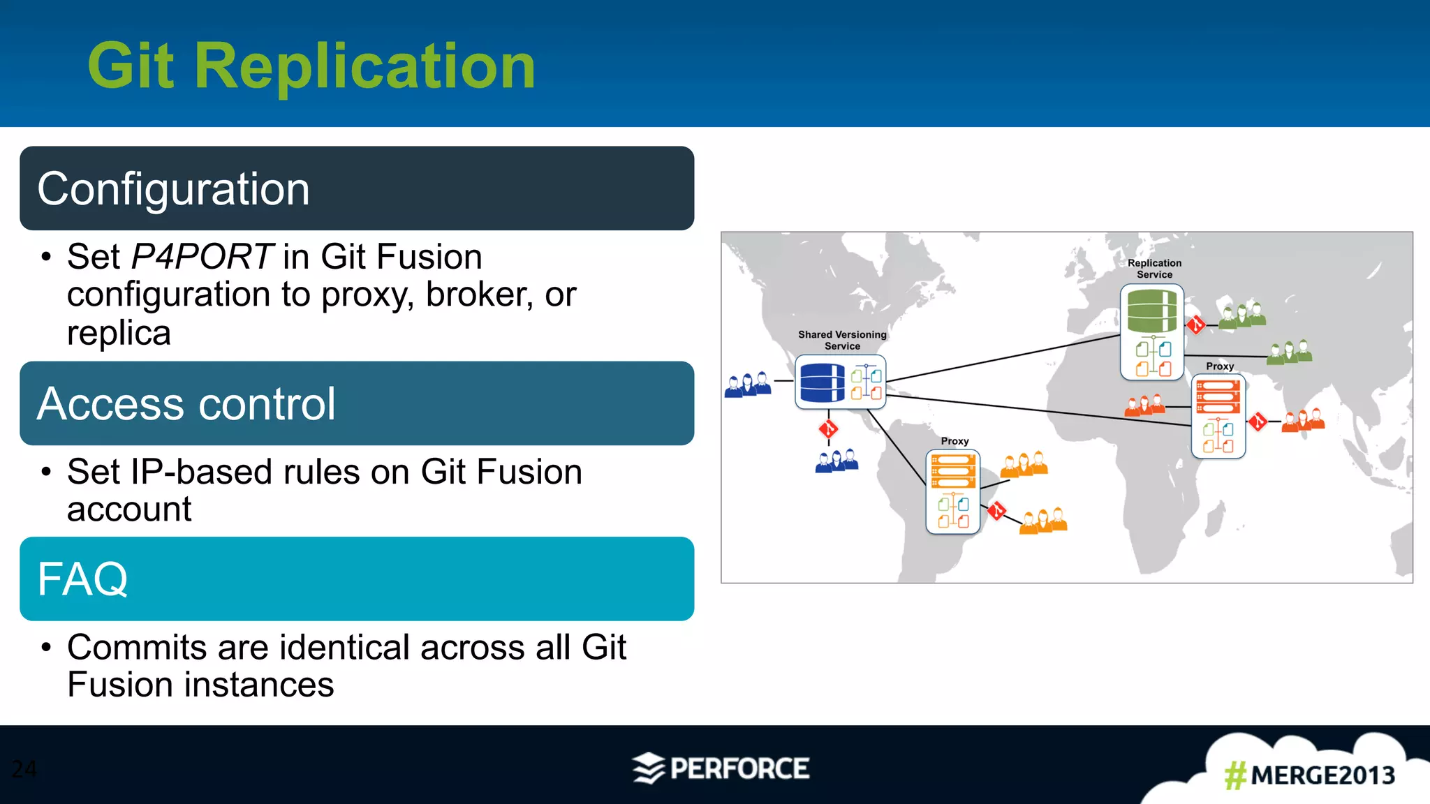 24	
  
Git Replication
24	
  
Configuration
•  Set P4PORT in Git Fusion
configuration to proxy, broker, or
replica
Access control
•  Set IP-based rules on Git Fusion
account
FAQ
•  Commits are identical across all Git
Fusion instances
 