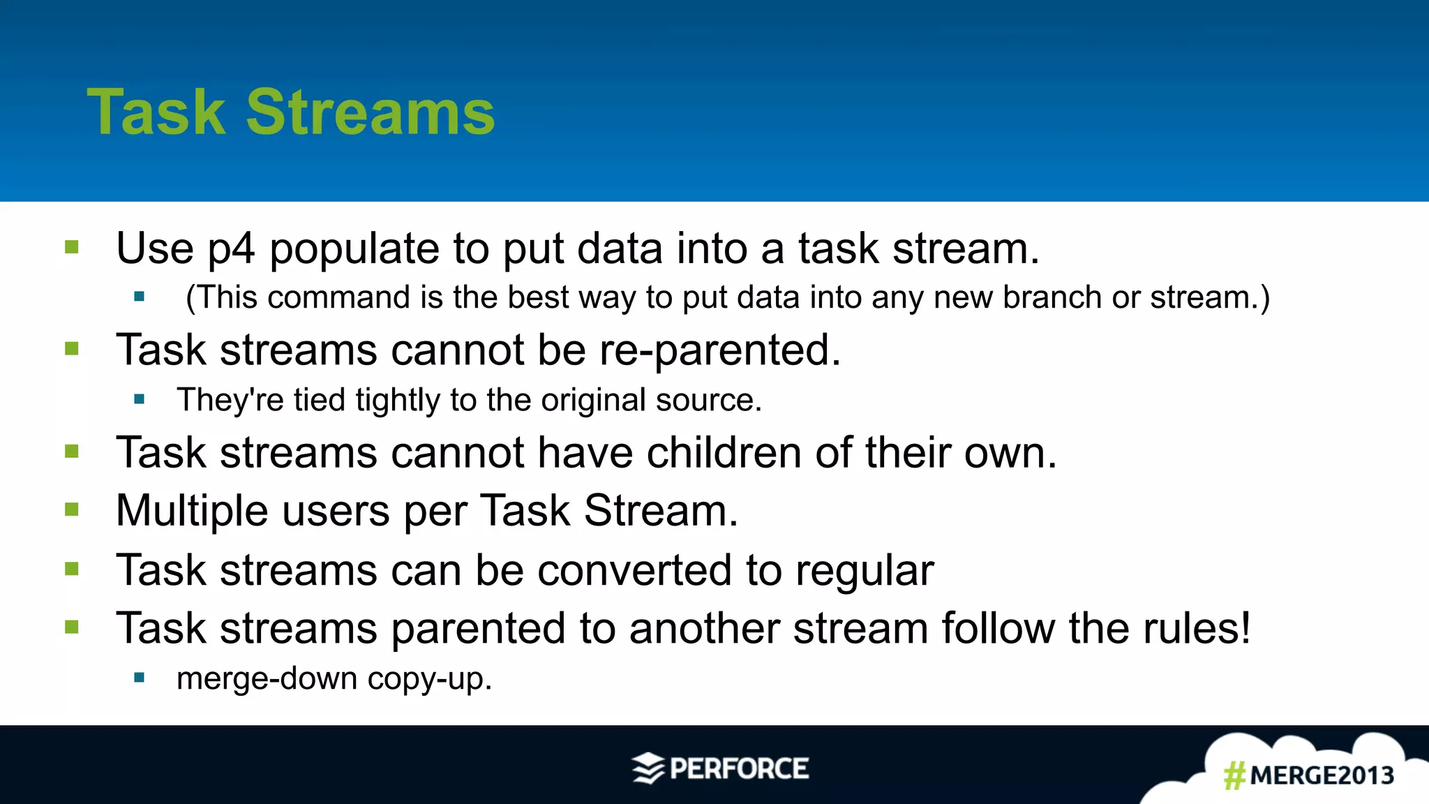 6	
  
Task Streams
§  Use p4 populate to put data into a task stream.
§  (This command is the best way to put data into any new branch or stream.)
§  Task streams cannot be re-parented.
§  They're tied tightly to the original source.
§  Task streams cannot have children of their own.
§  Multiple users per Task Stream.
§  Task streams can be converted to regular
§  Task streams parented to another stream follow the rules!
§  merge-down copy-up.
 