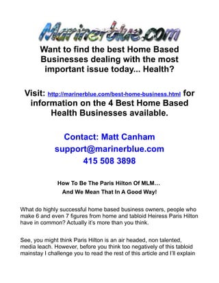 Want to find the best Home Based
        Businesses dealing with the most
         important issue today... Health?

 Visit: http://marinerblue.com/best-home-business.html for
  information on the 4 Best Home Based
         Health Businesses available.

                Contact: Matt Canham
              support@marinerblue.com
                    415 508 3898

               How To Be The Paris Hilton Of MLM…
                 And We Mean That In A Good Way!


What do highly successful home based business owners, people who
make 6 and even 7 figures from home and tabloid Heiress Paris Hilton
have in common? Actually it’s more than you think.


See, you might think Paris Hilton is an air headed, non talented,
media leach. However, before you think too negatively of this tabloid
mainstay I challenge you to read the rest of this article and I’ll explain
 