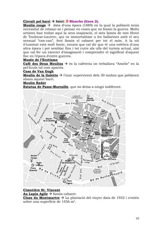 Circuït pel barri     Inici: Blanche (linea 2).
Moulin rouge        data d'una època (1889) en la qual la població tenia
necessitat de relaxar-se i pensar en coses que no fossin la guerra. Molts
artistes han trobat aquí la seva inspiració, el més famós de tots Henri
de Toulouse-Lautrec, qui va immortalitzar a les ballarines amb el seu
sensual “can-can”, fent famós el cabaret per tot el món. A la nit
il—luminat està molt bonic, encara que cal dir que té una estètica d'una
altra època i pot semblar fins i tot cutre als ulls del turista actual, així
que cal fer un exercici d'imaginació i comprendre el significat d'aquest
lloc en l'època d'entre guerres.
Musée de l’Erotisme
Café des Deux Moulins          és la cafeteria on treballava “Amelie” en la
pel—lícula tal com apareix.
Casa de Van Gogh
Moulin de la Galette       l'únic supervivent dels 30 molins que poblaven
abans aquest barri.
Moulin Radet
Estatua de Passe-Murraille, que no deixa a ningú indiferent.




Cimetière St. Vincent
Au Lapin Agile    famòs cabaret.
Close du Montmartre       La plantació del vinyer data de 1932 i s'estén
sobre una superfície de 1556 m².




                                                                         10
 