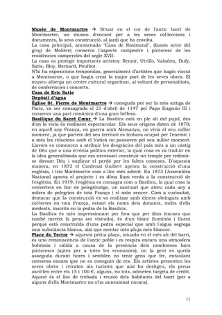 Musée de Montmartre               Situat en el cor de l'antic barri de
Montmartre, un museu d'encant per a les seves col—leccions i
documents, la seva construcció, al jardí que ho envolta.
La casa principal, anomenada "Casa de Rosimond", (famós actor del
grup de Molière) conserva l'aspecte campestre i pintoresc de les
residències camperoles del segle XVII.
La casa va protegir importants artistes: Renoir, Utrillo, Valadon, Dufy,
Satie, Bloy, Bernard, Poulbot.
N’hi ha exposicions temporalas, generalment d’artistes que hagin viscut
a Montmartre, o que hagin creat la major part de les seves obres. El
museu alberga un centre cultural organitzat, al voltant de personalitats,
de conferències i concerts.
Casa de Eric Satie
Depòsti d’agua
Église St. Pierre de Montmartre         coneguda per ser la més antiga de
París, va ser consagrada el 21 d'abril de 1147 pel Papa Eugenio III i
conserva una part romànica d'una gran bellesa.
Basilique du Sacré Cœur          La Basílica està en ple alt del pujol, des
d'on la vista és realment espectacular. Els seus orígens daten de 1870;
en aquell any França, en guerra amb Alemanya, no vivia el seu millor
moment, ja que parteix del seu territori es trobava ocupat per l'enemic i
a més les relacions amb el Vaticà no passaven pel seu millor moment.
Llavors es comencen a atribuir les desgràcies del país més a un càstig
de Déu que a una errònia política exterior, la qual cosa es va traduir en
la idea generalitzada que era necessari construir un temple per redimir-
se davant Déu i suplicar el perdó per les faltes comeses. D'aquesta
manera, en 1872 el Cardenal Guibert aprova la construcció d'una
església, i tria Montmartre com a lloc més adient. En 1873 l'Assemblea
Nacional aprova el projecte i es dóna llum verda a la construcció de
l'església. En 1919, l'església es consagra com a Basílica, la qual cosa la
converteix en lloc de pelegrinatge, un santuari que atreu cada any a
milers de pelegrins de tota França i el món sencer. Com a curiositat,
destacar que la construcció es va realitzar amb diners obtinguts amb
col—lectes en tota França, estant els noms dels donants, molts d'ells
modests, inscrits en la pedra de la Basílica.
La Basílica és més impressionant per fora que per dins (encara que
també mereix la pena ser visitada), és d'un blanc lluminós i lluent
perquè està construïda d'una pedra especial que amb l'aigua segrega
una substància blanca, així que mentre més pluja més blancor.
Place du Tertre      aquesta petita plaça, situada en el més alt del barri,
és una reminiscència de l'antic poble i es respira encara una atmosfera
bohèmia i càlida a causa de la presència dels nombrosos bars
pintorescs (aptes per a totes les economies), on la gent es queda
asseguda durant hores i semblen no tenir gens que fer, entaulant
conversa encara que no es coneguin de res. Els artistes presenten les
seves obres i retraten als turistes que així ho desitgen, els preus
oscil—len entre els 15 i 100 €, alguns, no tots, admeten targeta de crèdit.
Aquest és el lloc de trobada i reunió dels habitants del barri (per a
alguns d'ells Montmartre no s'ha annexionat encara).


                                                                        11
 