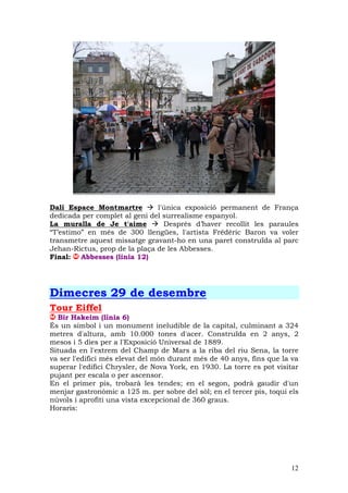 Dalí Espace Montmartre         l'única exposició permanent de França
dedicada per complet al geni del surrealisme espanyol.
La muralla de Je t'aime          Després d’haver recollit les paraules
“T’estimo” en més de 300 llengües, l'artista Frédéric Baron va voler
transmetre aquest missatge gravant-ho en una paret construïda al parc
Jehan-Rictus, prop de la plaça de les Abbesses.
Final: Abbesses (linia 12)




Dimecres 29 de desembre
Tour Eiffel
  Bir Hakeim (línia 6)
És un símbol i un monument ineludible de la capital, culminant a 324
metres d'altura, amb 10.000 tones d'acer. Construïda en 2 anys, 2
mesos i 5 dies per a l'Exposició Universal de 1889.
Situada en l'extrem del Champ de Mars a la riba del riu Sena, la torre
va ser l'edifici més elevat del món durant més de 40 anys, fins que la va
superar l'edifici Chrysler, de Nova York, en 1930. La torre es pot visitar
pujant per escala o per ascensor.
En el primer pis, trobarà les tendes; en el segon, podrà gaudir d'un
menjar gastronòmic a 125 m. per sobre del sòl; en el tercer pis, toqui els
núvols i aprofiti una vista excepcional de 360 graus.
Horaris:




                                                                       12
 