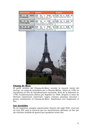 Todos los dias         Ascensor                                 Escaleras

       Del 1 de         enero 9.30      hs      a     23.45      hs    9.30    hs    a    18.30       hs
       al 12 de junio         Última subida a las 23.00           hs   Último acceso a las 18.00 hs
                              (a la planta superior 22.30 hs)

       Del 13 de junio 9.00             hs      a      0.45      hs    9.00    hs     a   0.45        hs
       al 29 de agosto Última            subida     a    medianoche    Último acceso a medianoche
                              (a la planta superior a las 23.00 hs)

       Del 30 de agosto 9.30      hs    a   23.45   hs                 9.30    hs    a    18.30       hs
       al 31 de diciembre Última subida a las 23.00 hs                 Último acceso a las 18.00 hs
                              (a la planta superior a las 22.30 hs)




Champ de Mars
El perfil rectilini del Champ-de-Mars recorda la vocació inicial del
terreny: un camp de maniobres per a l'Escola Militar. Obert en 1780, es
transforma en lloc de manifestacions nacionals: festa de la federació en
1790, Condecoracions ofertes per Napoleó en 1804, després el marc de
diverses exposicions universals. Lagos, estanys, passejos sinuosos i
grutes ornamenten el Champ-de-Mars. Nombroses aus freqüenten el
lloc.

Les invalides
És un imponent complex arquitectònic francès del segle XVII, creat pel
rei Luis XIV amb la intenció que les instal—lacions oferissin un lloc per
als veterans invàlids de guerra que quedaven sense llar.




                                                                                                           13
 
