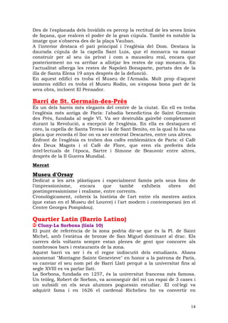 Des de l'esplanada dels Invàlids es percep la rectitud de les seves línies
de façana, que realcen el poder de la gran cúpula. També és notable la
imatge que s'observa des de la plaça Vauban.
A l'interior destaca el pati principal i l'església del Dom. Destaca la
daurada cúpula de la capella Sant Luis, que el monarca va manar
construir per al seu ús privat i com a mausoleu real, encara que
posteriorment no va arribar a allotjar les restes de cap monarca. En
l'actualitat alberga les restes de Napoleó Bonaparte, portats des de la
illa de Santa Elena 19 anys després de la defunció.
En aquest edifici es troba el Museu de l'Armada. Molt prop d'aquest
immens edifici es troba el Museu Rodín, on s'exposa bona part de la
seva obra, incloent El Pensador.

Barri de St. Germain-des-Prés
És un dels barris més elegants del centre de la ciutat. En ell es troba
l'església més antiga de París: l'abadia benedictina de Saint Germain
des Prés, fundada al segle VI. Va ser destruïda gairebé completament
durant la Revolució, a excepció de l'església. En ella es destaquen el
coro, la capella de Santa Teresa i la de Sant Benito, en la qual hi ha una
placa que recorda el lloc on va ser enterrat Descartes, entre uns altres.
Enfront de l'església es troben dos cafès emblemàtics de París: el Cafè
des Deux Magots i el Cafè de Flore, que eren els preferits dels
intel—lectuals de l'època, Sartre i Simone de Beauvoir entre altres,
després de la II Guerra Mundial.
Mercat

Museu d'Orsay
Dedicat a les arts plàstiques i especialment famós pels seus fons de
l'impressionisme,   encara     que    també     exhibeix   obres    del
postimpressionisme i realisme, entre corrents.
Cronològicament, cobreix la història de l'art entre els mestres antics
(que estan en el Museu del Louvre) i l'art modern i contemporani (en el
Centre Georges Pompidou).

Quartier Latin (Barrio Latino)
  Cluny-La Sorbona (línia 10)
El punt de referència de la zona podria dir-se que és la Pl. de Saint
Michel, amb l'estàtua de bronze de San Miguel dominant al drac. Els
carrers dels voltants sempre estan plenes de gent que concorre als
nombrosos bars i restaurants de la zona.
Aquest barri va ser i és el regne indiscutit dels estudiants. Abans
anomenat "Montagne Sainte Genevieve" en honor a la patrona de París,
va canviar el seu nom pel de Barri Llatí perquè a la universitat fins al
segle XVIII es va parlar llatí.
La Sorbona, fundada en 1257, és la universitat francesa més famosa.
Un teòleg, Robert de Sorbon, va aconseguir del rei un espai de 3 cases i
un subsidi on els seus alumnes poguessin estudiar. El col—legi va
adquirit fama i en 1626 el cardenal Richelieu ho va convertir en


                                                                       14
 