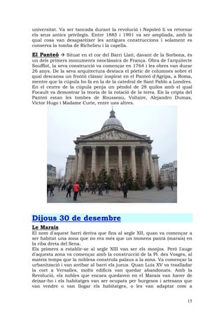 universitat. Va ser tancada durant la revolució i Napoleó li va retornar
els seus antics privilegis. Entre 1885 i 1901 va ser ampliada, amb la
qual cosa van desaparèixer les antigues construccions i solament es
conserva la tomba de Richelieu i la capella.

El Panteó        Situat en el cor del Barri Llatí, davant de la Sorbona, és
un dels primers monuments neoclàssics de França. Obra de l'arquitecte
Soufflot, la seva construcció va començar en 1764 i les obres van durar
26 anys. De la seva arquitectura destaca el pòrtic de columnes sobre el
qual descansa un frontó clàssic inspirat en el Panteó d'Agripa, a Roma,
mentre que la cúpula ho fa en la de la catedral de Sant Pablo a Londres.
En el centre de la cúpula penja un pèndol de 28 quilos amb el qual
Focault va demostrar la teoria de la rotació de la terra. En la cripta del
Panteó estan les tombes de Rousseau, Voltaire, Alejandro Dumas,
Víctor Hugo i Madame Curie, entre uns altres.




Dijous 30 de desembre
Le Marais
El nom d'aquest barri deriva que fins al segle XII, quan va començar a
ser habitat una zona que no era més que un immens pantà (marais) en
la riba dreta del Sena.
Els primers a establir-se al segle XIII van ser els monjos. Però l'auge
d'aquesta zona va començar amb la construcció de la Pl. des Vosges, al
mateix temps que la noblesa construïa palaus a la zona. Va començar la
urbanització i van arribar al barri els jueus. Quan Luis XV va traslladar
la cort a Versalles, molts edificis van quedar abandonats. Amb la
Revolució, els nobles que encara quedaven en el Marais van haver de
deixar-ho i els habitatges van ser ocupats per burgesos i artesans que
van vendre o van llogar els habitatges, o les van adaptar com a


                                                                        15
 