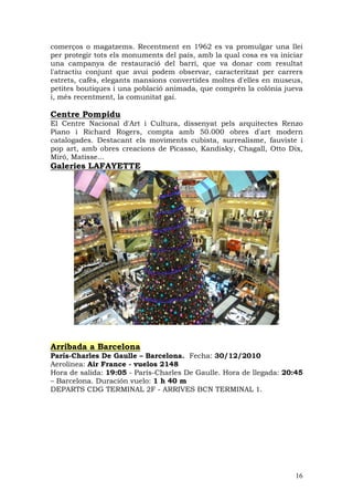 comerços o magatzems. Recentment en 1962 es va promulgar una llei
per protegir tots els monuments del país, amb la qual cosa es va iniciar
una campanya de restauració del barri, que va donar com resultat
l'atractiu conjunt que avui podem observar, caracteritzat per carrers
estrets, cafès, elegants mansions convertides moltes d'elles en museus,
petites boutiques i una població animada, que comprèn la colònia jueva
i, més recentment, la comunitat gai.

Centre Pompidu
El Centre Nacional d'Art i Cultura, dissenyat pels arquitectes Renzo
Piano i Richard Rogers, compta amb 50.000 obres d'art modern
catalogades. Destacant els moviments cubista, surrealisme, fauviste i
pop art, amb obres creacions de Picasso, Kandisky, Chagall, Otto Dix,
Miró, Matisse...
Galeries LAFAYETTE




Arribada a Barcelona
París-Charles De Gaulle – Barcelona. Fecha: 30/12/2010
Aerolínea: Air France - vuelos 2148
Hora de salida: 19:05 - París-Charles De Gaulle. Hora de llegada: 20:45
– Barcelona. Duración vuelo: 1 h 40 m
DEPARTS CDG TERMINAL 2F - ARRIVES BCN TERMINAL 1.




                                                                     16
 