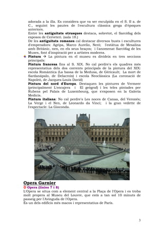 adorada a la illa. Es considera que va ser esculpida en el S. II a. de
  C., seguint les pautes de l'escultura clàssica grega d'èpoques
  anteriors.
  Entre les antiguitats etrusques destaca, sobretot, el Sarcòfag dels
  esposos de Cerveteri. (sala 18.)
  De les antiguitats romanes cal destacar diversos busts i escultures
  d'emperadors: Agripa, Marco Aurelio, Neró; l'estàtua de Mesalina
  amb Britànic, nen, en els seus braços; i l'anomenat Sarcòfag de les
  Muses, font d'inspiració per a artistes moderns.
  Pintura       La pintura en el museu es divideix en tres seccions
  principals:
  Pintura francesa fins al S. XIX. No cal perdre's els quadres més
  representatius dels dos corrents principals de la pintura del XIX:
  escola Romàntica (La bassa de la Medusa, de Géricault; La mort de
  Sardanápalo, de Delacroix) i escola Neoclàssica (La coronació de
  Napoleó, de Jacques-Louis David)
  Pintura del nord d'Europa. Destaquen les pintures de Vermeer
  (principalment L'encajera i El geògraf) i les teles pintades per
  Rubens pel Palais de Luxembourg, que s'exposen en la Galeria
  Medicis.
  Pintura italiana: No cal perdre's Les noces de Canaa, del Veronés;
  La Verge i el Nen, de Leonardo da Vinci; i la gran vedette de
  l'espectacle: La Gioconda.




Opera Garnier
  Opera (línies 7 i 8)
L'Opera se situa com a element central a la Plaça de l'Opera i es troba
molt propera al Museu del Louvre, que està a tan sol 10 minuts de
passeig per l'Avinguda de l'Opera.
És un dels edificis més macos i representatius de París.




                                                                      3
 