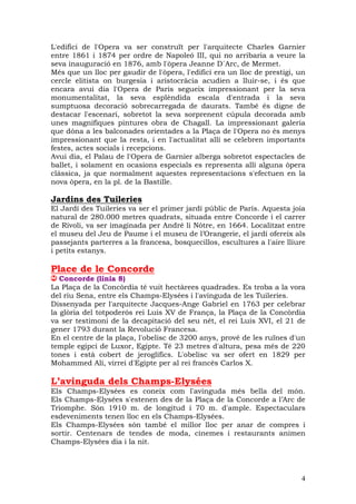 L'edifici de l'Opera va ser construït per l'arquitecte Charles Garnier
entre 1861 i 1874 per ordre de Napoleó III, qui no arribaria a veure la
seva inauguració en 1876, amb l'òpera Jeanne D´Arc, de Mermet.
Més que un lloc per gaudir de l'òpera, l'edifici era un lloc de prestigi, un
cercle elitista on burgesia i aristocràcia acudien a lluir-se, i és que
encara avui dia l'Opera de Paris segueix impressionant per la seva
monumentalitat, la seva esplèndida escala d'entrada i la seva
sumptuosa decoració sobrecarregada de daurats. També és digne de
destacar l'escenari, sobretot la seva sorprenent cúpula decorada amb
unes magnífiques pintures obra de Chagall. La impressionant galeria
que dóna a les balconades orientades a la Plaça de l'Opera no és menys
impressionant que la resta, i en l'actualitat allí se celebren importants
festes, actes socials i recepcions.
Avui dia, el Palau de l'Opera de Garnier alberga sobretot espectacles de
ballet, i solament en ocasions especials es representa allí alguna òpera
clàssica, ja que normalment aquestes representacions s'efectuen en la
nova òpera, en la pl. de la Bastille.

Jardins des Tuileries
El Jardí des Tuileries va ser el primer jardí públic de París. Aquesta joia
natural de 280.000 metres quadrats, situada entre Concorde i el carrer
de Rivoli, va ser imaginada per André li Nôtre, en 1664. Localitzat entre
el museu del Jeu de Paume i el museu de l’Orangerie, el jardí ofereix als
passejants parterres a la francesa, bosquecillos, escultures a l'aire lliure
i petits estanys.

Place de le Concorde
   Concorde (línia 8)
La Plaça de la Concòrdia té vuit hectàrees quadrades. Es troba a la vora
del riu Sena, entre els Champs-Elysées i l'avinguda de les Tuileries.
Dissenyada per l'arquitecte Jacques-Ange Gabriel en 1763 per celebrar
la glòria del totpoderós rei Luis XV de França, la Plaça de la Concòrdia
va ser testimoni de la decapitació del seu nét, el rei Luis XVI, el 21 de
gener 1793 durant la Revolució Francesa.
En el centre de la plaça, l'obelisc de 3200 anys, prové de les ruïnes d'un
temple egipci de Luxor, Egipte. Té 23 metres d'altura, pesa més de 220
tones i està cobert de jeroglífics. L'obelisc va ser ofert en 1829 per
Mohammed Alí, virrei d'Egipte per al rei francès Carlos X.

L’avinguda dels Champs-Elysées
Els Champs-Elysées es coneix com l'avinguda més bella del món.
Els Champs-Elysées s'estenen des de la Plaça de la Concorde a l’Arc de
Triomphe. Són 1910 m. de longitud i 70 m. d'ample. Espectaculars
esdeveniments tenen lloc en els Champs-Elysées.
Els Champs-Elysées són també el millor lloc per anar de compres i
sortir. Centenars de tendes de moda, cinemes i restaurants animen
Champs-Elysées dia i la nit.




                                                                          4
 