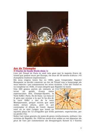 Arc de Triomphe
   Charles de Gaulle Etoile (línia 1)
L'arc del Triomf de París és molt més gran que la majoria d'arcs de
triomf que podem veure per Europa, els seus de 50 metres d'altura i 45
d'amplària realment impressionen.
Els seus orígens tenen lloc en 1806, quan l'emperador Napoleó
Bonaparte va decidir construir un Arc de Triomf com a homenatge als
seus exèrcits i per commemorar les seves victòries. L'Arc del Triomf es
va completar en 1836, 15 anys després que Napoleó va morir.
Uns 300 graons porten als visitants al
terrat    on      gaudir      d'unes    vistes
espectaculars dels Champs-Elysées, la
Torre Eiffel i París. És de franc. La vista no
té gens que envejar a la que hi ha des de
la torre Eiffel o des de la torre
Montparnasse, perquè encara que amb
molta menys altura, però es pot
contemplar el dibuix de l'estel. Aquest
estel no és sinó l'origen que tenen en
aquesta plaça les 12 avingudes que d'ella parteixen, espectacular, per
no perdre-t'ho.
Sobre l'arc estan gravats els noms de grans revolucionaris, militars i les
victòries de Napoleó. En 1920 les restes d'un soldat es van dipositar als
peus de l'arc per commemorar als desapareguts durant la I Guerra


                                                                        5
 